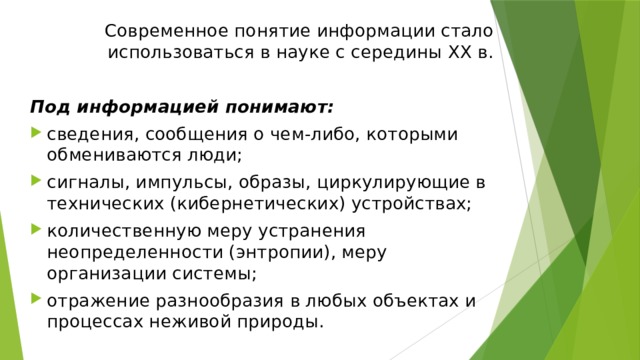 Современное понятие информации стало использоваться в науке с середины ХХ в. Под информацией понимают: сведения, сообщения о чем-либо, которыми обмениваются люди; сигналы, импульсы, образы, циркулирующие в технических (кибернетических) устройствах; количественную меру устранения неопределенности (энтропии), меру организации системы; отражение разнообразия в любых объектах и процессах неживой природы. 