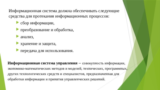 Информационная система должна обеспечивать следующие средства для протекания информационных процессов: сбор информации, преобразование и обработка, анализ, хранение и защита, передача для использования. Информационная система управления  ‒ совокупность информации, экономико-математических методов и моделей, технических, программных, других технологических средств и специалистов, предназначенная для обработки информации и принятия управленческих решений. 