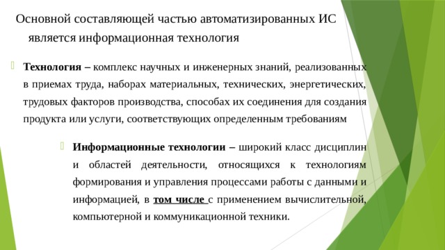 Основной составляющей частью автоматизированных ИС является информационная технология Технология  – комплекс научных и инженерных знаний, реализованных в приемах труда, наборах материальных, технических, энергетических, трудовых факторов производства, способах их соединения для создания продукта или услуги, соответствующих определенным требованиям Информационные технологии  – широкий класс дисциплин и областей деятельности, относящихся к технологиям формирования и управления процессами работы с данными и информацией, в том числе с применением вычислительной, компьютерной и коммуникационной техники. 