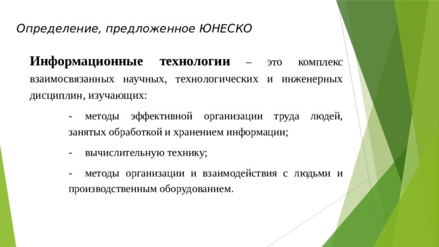 Определение, предложенное ЮНЕСКО Информационные технологии  – это комплекс взаимосвязанных научных, технологических и инженерных дисциплин, изучающих: -  методы эффективной организации труда людей, занятых обработкой и хранением информации; -  вычислительную технику; -  методы организации и взаимодействия с людьми и производственным оборудованием. 