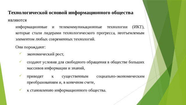Технологической основой информационного общества являются  информационные и телекоммуникационные технологии (ИКТ), которые стали лидерами технологического прогресса, неотъемлемым элементом любых современных технологий. Они порождают: экономический рост, создают условия для свободного обращения в обществе больших массивов информации и знаний, приводят к существенным социально-экономическим преобразованиям и, в конечном счете, к становлению информационного общества. 