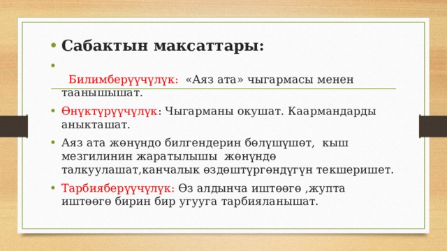 Сабактын максаттары:  Билимберүүчүлүк: «Аяз ата» чыгармасы менен таанышышат. Өнүктүрүүчүлүк : Чыгарманы окушат. Каармандарды аныкташат. Аяз ата жөнүндо билгендерин бөлүшүшөт, кыш мезгилинин жаратылышы жөнүндө талкуулашат,канчалык өздөштүргөндүгүн текшеришет. Тарбияберүүчүлүк: Өз алдынча иштөөгө ,жупта иштөөгө бирин бир угууга тарбияланышат. 