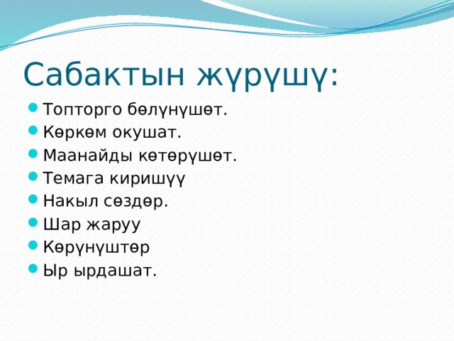 Сабактын жүрүшү: Топторго бөлүнүшөт. Көркөм окушат. Маанайды көтөрүшөт. Темага киришүү Накыл сөздөр. Шар жаруу Көрүнүштөр Ыр ырдашат. 