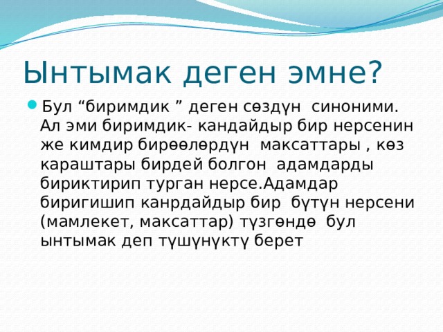 Ынтымак деген эмне? Бул “биримдик ” деген сөздүн синоними. Ал эми биримдик- кандайдыр бир нерсенин же кимдир бирөөлөрдүн максаттары , көз караштары бирдей болгон адамдарды бириктирип турган нерсе.Адамдар биригишип канрдайдыр бир бүтүн нерсени (мамлекет, максаттар) түзгөндө бул ынтымак деп түшүнүктү берет 