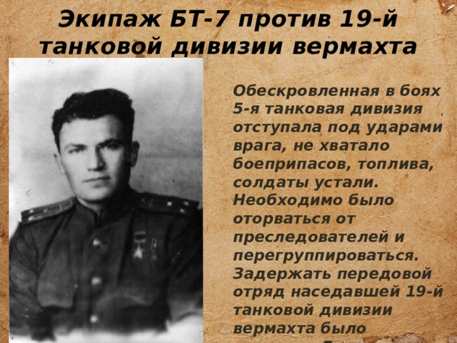 Экипаж БТ-7 против 19-й танковой дивизии вермахта Обескровленная в боях 5-я танковая дивизия отступала под ударами врага, не хватало боеприпасов, топлива, солдаты устали. Необходимо было оторваться от преследователей и перегруппироваться. Задержать передовой отряд наседавшей 19-й танковой дивизии вермахта было поручено Григорию Найдину , командиру танка БТ-7. 