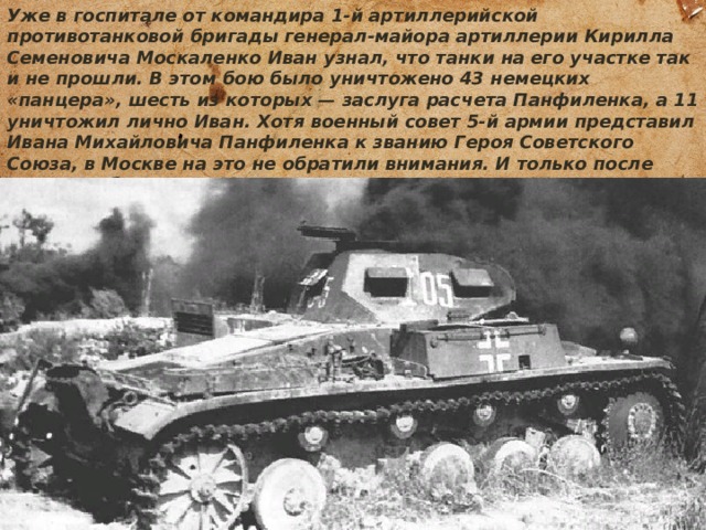 Уже в госпитале от командира 1-й артиллерийской противотанковой бригады генерал-майора артиллерии Кирилла Семеновича Москаленко Иван узнал, что танки на его участке так и не прошли. В этом бою было уничтожено 43 немецких «панцера», шесть из которых — заслуга расчета Панфиленка, а 11 уничтожил лично Иван. Хотя военный совет 5-й армии представил Ивана Михайловича Панфиленка к званию Героя Советского Союза, в Москве на это не обратили внимания. И только после личного обращения Москаленко ко Льву Мехлису Иван Панфиленок был награжден, но лишь орденом Красного Знамени. 