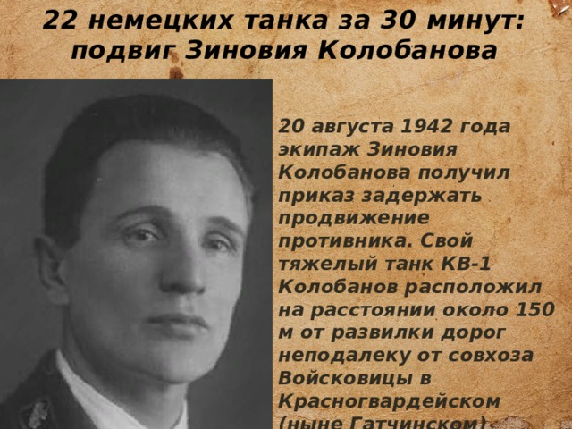 22 немецких танка за 30 минут: подвиг Зиновия Колобанова 20 августа 1942 года экипаж Зиновия Колобанова получил приказ задержать продвижение противника. Свой тяжелый танк КВ-1 Колобанов расположил на расстоянии около 150 м от развилки дорог неподалеку от совхоза Войсковицы в Красногвардейском (ныне Гатчинском) районе Ленинградской области. 
