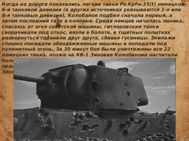 Когда на дороге показались легкие танки Pz.Kpfw.35(t) немецкой 6-й танковой дивизии (в других источниках указываются 1-я или 8-я танковые дивизии), Колобанов подбил сначала первый, а затем последний танк в колонне. Среди немцев началась паника, спасаясь от огня советской машины, гитлеровские танки сворачивали под откос, вязли в болоте, в тщетных попытках развернуться таранили друг друга, сбивая гусеницы. Экипажи спешно покидали обездвиженные машины и попадали под пулеметный огонь. За 30 минут боя были уничтожены все 22 немецких танка, позже на КВ-1 Зиновия Колобанова насчитали более сотни попаданий. За этот бой командир танка получил орден Красного Знамени, хотя был представлен к «Золотой Звезде» Героя. 