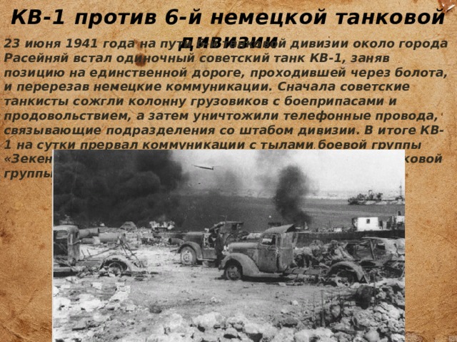 КВ-1 против 6-й немецкой танковой дивизии 23 июня 1941 года на пути 6-й танковой дивизии около города Расейняй встал одиночный советский танк КВ-1, заняв позицию на единственной дороге, проходившей через болота, и перерезав немецкие коммуникации. Сначала советские танкисты сожгли колонну грузовиков с боеприпасами и продовольствием, а затем уничтожили телефонные провода, связывающие подразделения со штабом дивизии. В итоге КВ-1 на сутки прервал коммуникации с тылами боевой группы «Зекендорф» 6-й танковой дивизии из 4-й немецкой танковой группы генерал-полковника Гепнера. 