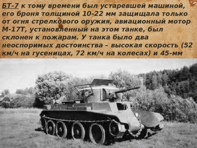 БТ-7 к тому времени был устаревшей машиной, его броня толщиной 10-22 мм защищала только от огня стрелкового оружия, авиационный мотор М-17Т, установленный на этом танке, был склонен к пожарам. У танка было два неоспоримых достоинства – высокая скорость (52 км/ч на гусеницах, 72 км/ч на колесах) и 45-мм пушка, способная поражать все типы немецкой бронетехники начального периода войны. 