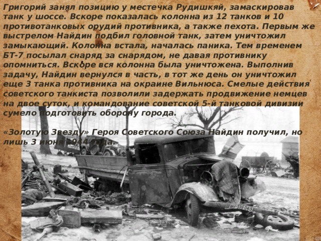 Григорий занял позицию у местечка Рудишкяй, замаскировав танк у шоссе. Вскоре показалась колонна из 12 танков и 10 противотанковых орудий противника, а также пехота. Первым же выстрелом Найдин подбил головной танк, затем уничтожил замыкающий. Колонна встала, началась паника. Тем временем БТ-7 посылал снаряд за снарядом, не давая противнику опомниться. Вскоре вся колонна была уничтожена. Выполнив задачу, Найдин вернулся в часть, в тот же день он уничтожил еще 3 танка противника на окраине Вильнюса. Смелые действия советского танкиста позволили задержать продвижение немцев на двое суток, и командование советской 5-й танковой дивизии сумело подготовить оборону города.  «Золотую Звезду» Героя Советского Союза Найдин получил, но лишь 3 июня 1944 года. 