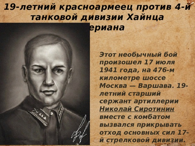 19-летний красноармеец против 4-й танковой дивизии Хайнца Гудериана Этот необычный бой произошел 17 июля 1941 года, на 476-м километре шоссе Москва — Варшава. 19-летний старший сержант артиллерии Николай Сиротинин вместе с комбатом вызвался прикрывать отход основных сил 17-й стрелковой дивизии. 