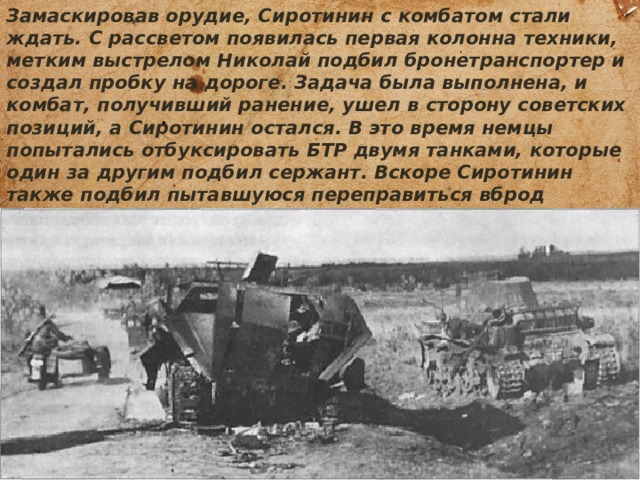 Замаскировав орудие, Сиротинин с комбатом стали ждать. С рассветом появилась первая колонна техники, метким выстрелом Николай подбил бронетранспортер и создал пробку на дороге. Задача была выполнена, и комбат, получивший ранение, ушел в сторону советских позиций, а Сиротинин остался. В это время немцы попытались отбуксировать БТР двумя танками, которые один за другим подбил сержант. Вскоре Сиротинин также подбил пытавшуюся переправиться вброд бронемашину. Немцы долго не могли определить позицию одинокого орудия. 