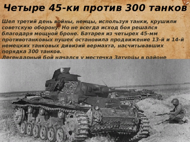 Четыре 45-ки против 300 танков Шел третий день войны, немцы, используя танки, крушили советскую оборону. Но не всегда исход боя решался благодаря мощной броне. Батарея из четырех 45-мм противотанковых пушек остановила продвижение 13-й и 14-й немецких танковых дивизий вермахта, насчитывавших порядка 300 танков. Легендарный бой начался у местечка Затурцы в районе города Луцка 25 июня в 14:10. 