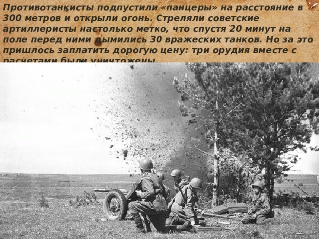 Противотанкисты подпустили «панцеры» на расстояние в 300 метров и открыли огонь. Стреляли советские артиллеристы настолько метко, что спустя 20 минут на поле перед ними дымились 30 вражеских танков. Но за это пришлось заплатить дорогую цену: три орудия вместе с расчетами были уничтожены. 