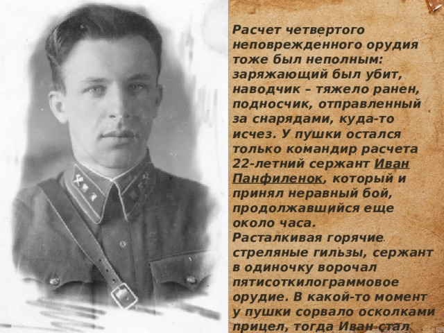 Расчет четвертого неповрежденного орудия тоже был неполным: заряжающий был убит, наводчик – тяжело ранен, подносчик, отправленный за снарядами, куда-то исчез. У пушки остался только командир расчета 22-летний сержант Иван Панфиленок , который и принял неравный бой, продолжавшийся еще около часа. Расталкивая горячие стреляные гильзы, сержант в одиночку ворочал пятисоткилограммовое орудие. В какой-то момент у пушки сорвало осколками прицел, тогда Иван стал наводить 45-ку по стволу. При этом в правый бок бойца впился 28-см осколок, чего сержант не заметил в горячке боя. 