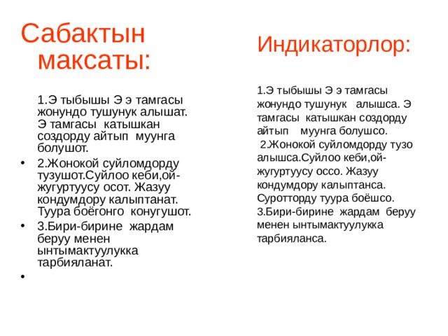 Индикаторлор: 1.Э тыбышы Э э тамгасы жонундо тушунук алышса. Э тамгасы катышкан создорду айтып муунга болушсо.  2.Жонокой суйломдорду тузо алышса.Суйлоо кеби,ой-жугуртуусу оссо. Жазуу кондумдору калыптанса. Суротторду туура боёшсо. 3.Бири-бирине жардам беруу менен ынтымактуулукка тарбияланса. Сабактын максаты:   1.Э тыбышы Э э тамгасы жонундо тушунук алышат. Э тамгасы катышкан создорду айтып муунга болушот. 2.Жонокой суйломдорду тузушот.Суйлоо кеби,ой-жугуртуусу осот. Жазуу кондумдору калыптанат. Туура боёгонго конугушот. 3.Бири-бирине жардам беруу менен ынтымактуулукка тарбияланат. 