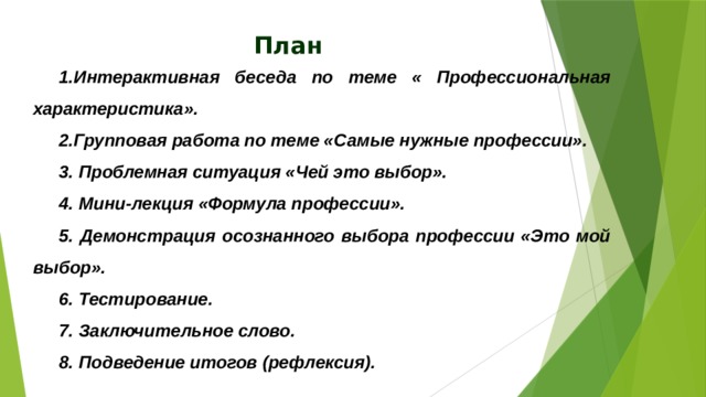 План 1.Интерактивная беседа по теме « Профессиональная характеристика». 2.Групповая работа по теме «Самые нужные профессии». 3. Проблемная ситуация «Чей это выбор». 4. Мини-лекция «Формула профессии». 5. Демонстрация осознанного выбора профессии «Это мой выбор». 6. Тестирование. 7. Заключительное слово. 8. Подведение итогов (рефлексия).   