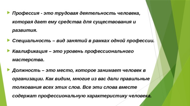 Профессия - это трудовая деятельность человека, которая дает ему средства для существования и развития. Специальность – вид занятий в рамках одной профессии. Квалификация – это уровень профессионального мастерства. Должность – это место, которое занимает человек в организации. Как видим, многие из вас дали правильные толкования всех этих слов. Все эти слова вместе содержат профессиональную характеристику человека.  
