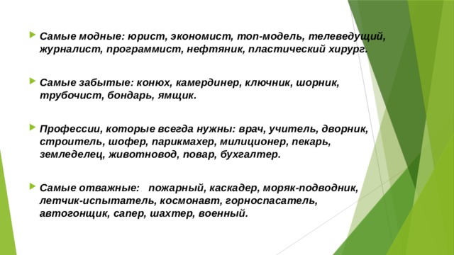 Самые модные: юрист, экономист, топ-модель, телеведущий, журналист, программист, нефтяник, пластический хирург.  Самые забытые: конюх, камердинер, ключник, шорник, трубочист, бондарь, ямщик.  Профессии, которые всегда нужны: врач, учитель, дворник, строитель, шофер, парикмахер, милиционер, пекарь, земледелец, животновод, повар, бухгалтер.  Самые отважные: пожарный, каскадер, моряк-подводник, летчик-испытатель, космонавт, горноспасатель, автогонщик, сапер, шахтер, военный.    