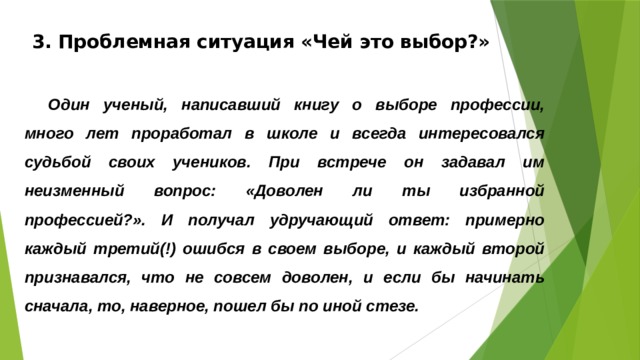 3. Проблемная ситуация «Чей это выбор?»   Один ученый, написавший книгу о выборе профессии, много лет проработал в школе и всегда интересовался судьбой своих учеников. При встрече он задавал им неизменный вопрос: «Доволен ли ты избранной профессией?». И получал удручающий ответ: примерно каждый третий(!) ошибся в своем выборе, и каждый второй признавался, что не совсем доволен, и если бы начинать сначала, то, наверное, пошел бы по иной стезе.  