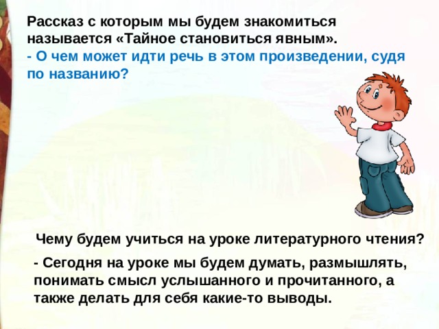 Рассказ с которым мы будем знакомиться называется «Тайное становиться явным». - О чем может идти речь в этом произведении, судя по названию? Чему будем учиться на уроке литературного чтения? - Сегодня на уроке мы будем думать, размышлять, понимать смысл услышанного и прочитанного, а также делать для себя какие-то выводы. 