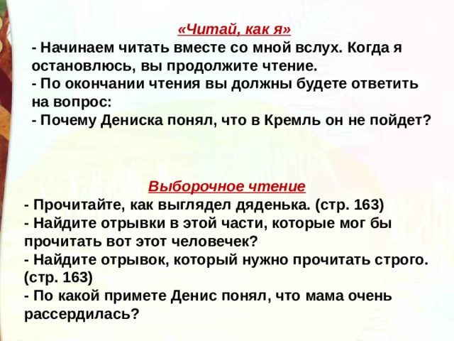 «Читай, как я» - Начинаем читать вместе со мной вслух. Когда я остановлюсь, вы продолжите чтение. - По окончании чтения вы должны будете ответить на вопрос: - Почему Дениска понял, что в Кремль он не пойдет? Выборочное чтение - Прочитайте, как выглядел дяденька. (стр. 163) - Найдите отрывки в этой части, которые мог бы прочитать вот этот человечек? - Найдите отрывок, который нужно прочитать строго. (стр. 163) - По какой примете Денис понял, что мама очень рассердилась? 