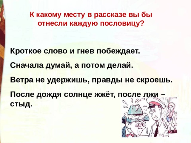 К какому месту в рассказе вы бы отнесли каждую пословицу? Кроткое слово и гнев побеждает. Сначала думай, а потом делай. Ветра не удержишь, правды не скроешь. После дождя солнце жжёт, после лжи – стыд. 