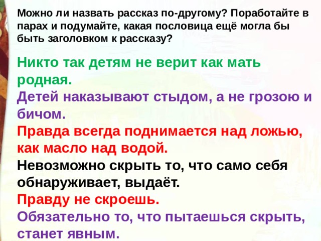 Можно ли назвать рассказ по-другому? Поработайте в парах и подумайте, какая пословица ещё могла бы быть заголовком к рассказу?  Никто так детям не верит как мать родная. Детей наказывают стыдом, а не грозою и бичом. Правда всегда поднимается над ложью, как масло над водой.  Невозможно скрыть то, что само себя обнаруживает, выдаёт. Правду не скроешь. Обязательно то, что пытаешься скрыть, станет явным.  