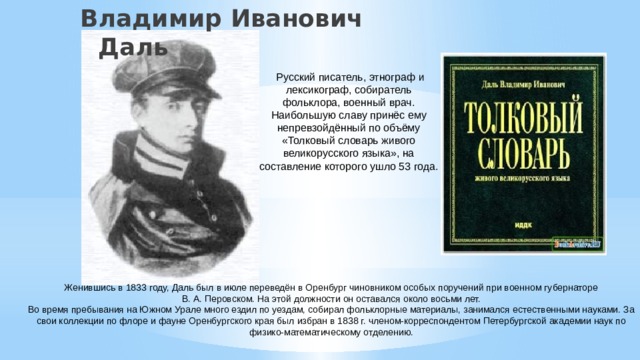 Владимир Иванович Даль   Русский писатель, этнограф и лексикограф, собиратель фольклора, военный врач. Наибольшую славу принёс ему непревзойдённый по объёму «Толковый словарь живого великорусского языка», на составление которого ушло 53 года. Женившись в 1833 году, Даль был в июле переведён в Оренбург чиновником особых поручений при военном губернаторе В. А. Перовском. На этой должности он оставался около восьми лет. Во время пребывания на Южном Урале много ездил по уездам, собирал фольклорные материалы, занимался естественными науками. За свои коллекции по флоре и фауне Оренбургского края был избран в 1838 г. членом-корреспондентом Петербургской академии наук по физико-математическому отделению. 