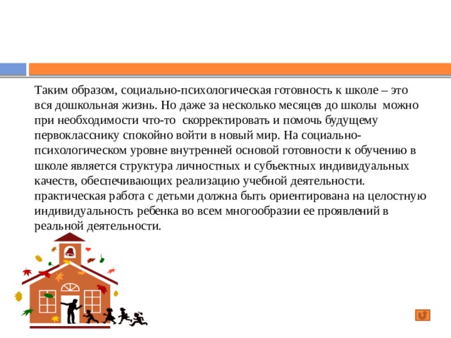 Таким образом, социально-психологическая готовность к школе – это вся дошкольная жизнь. Но даже за несколько месяцев до школы можно при необходимости что-то скорректировать и помочь будущему первокласснику спокойно войти в новый мир. На социально-психологическом уровне внутренней основой готовности к обучению в школе является структура личностных и субъектных индивидуальных качеств, обеспечивающих реализацию учебной деятельности. практическая работа с детьми должна быть ориентирована на целостную индивидуальность ребенка во всем многообразии ее проявлений в реальной деятельности.   