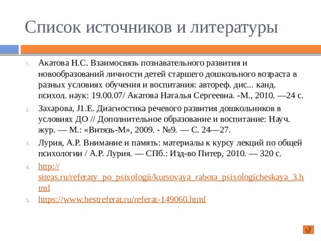 Список источников и литературы Акатова Н.С. Взаимосвязь познавательного развития и новообразований личности детей старшего дошкольного возраста в разных условиях обучения и воспитания: автореф. дис... канд. психол. наук: 19.00.07/ Акатова Наталья Сергеевна. -М., 2010. —24 с. Захарова, J1.E. Диагностика речевого развития дошкольников в условиях ДО // Дополнительное образование и воспитание: Науч. жур. — М.: «Витязь-М», 2009. - №9. — С. 24—27. Лурия, А.Р. Внимание и память: материалы к курсу лекций по общей психологии / А.Р. Лурия. — СПб.: Изд-во Питер, 2010. — 320 с. http :// siteas.ru/referaty_po_psixologii/kursovaya_rabota_psixologicheskaya_3.html https:// www.bestreferat.ru/referat-149060.html 