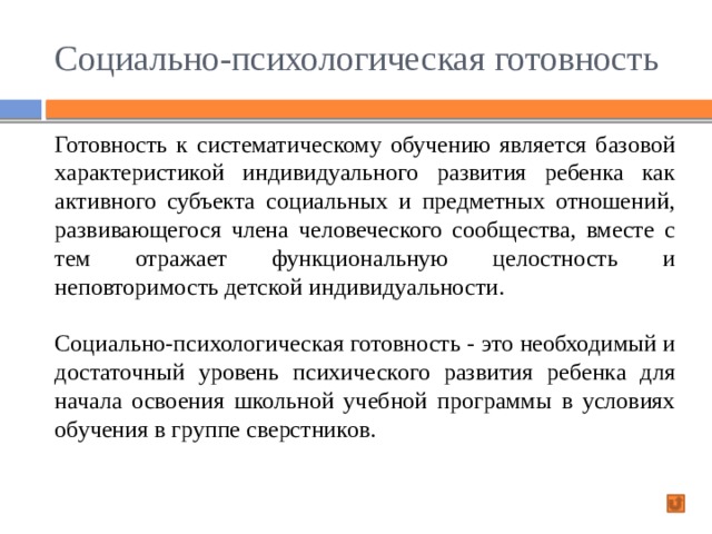 Социально-психологическая готовность Готовность к систематическому обучению является базовой характеристикой индивидуального развития ребенка как активного субъекта социальных и предметных отношений, развивающегося члена человеческого сообщества, вместе с тем отражает функциональную целостность и неповторимость детской индивидуальности. Социально-психологическая готовность -  это необходимый и достаточный уровень психического развития ребенка для начала освоения школьной учебной программы в условиях обучения в группе сверстников. 