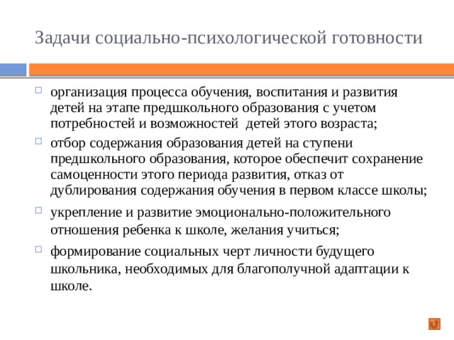 Задачи социально-психологической готовности организация процесса обучения, воспитания и развития детей на этапе предшкольного образования с учетом потребностей и возможностей детей этого возраста; отбор содержания образования детей на ступени предшкольного образования, которое обеспечит сохранение самоценности этого периода развития, отказ от дублирования содержания обучения в первом классе школы; укрепление и развитие эмоционально-положительного отношения ребенка к школе, желания учиться; формирование социальных черт личности будущего школьника, необходимых для благополучной адаптации к школе. 