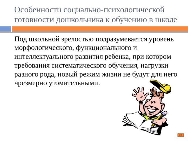 Особенности социально-психологической готовности дошкольника к обучению в школе Под школьной зрелостью подразумевается уровень морфологического, функционального и интеллектуального развития ребенка, при котором требования систематического обучения, нагрузки разного рода, новый режим жизни не будут для него чрезмерно утомительными. 