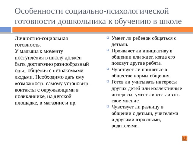 Особенности социально-психологической готовности дошкольника к обучению в школе Личностно-социальная готовность. Умеет ли ребенок общаться с детьми. Проявляет ли инициативу в общении или ждет, когда его позовут другие ребята. Чувствует ли принятые в обществе нормы общения. Готов ли учитывать интересы других детей или коллективные интересы, умеет ли отстаивать свое мнение. Чувствует ли разницу в общении с детьми, учителями и другими взрослыми, родителями. У малыша к моменту поступления в школу должен быть достаточно разнообразный опыт общения с незнакомыми людьми. Необходимо дать ему возможность самому установить контакты с окружающими в поликлинике, на детской площадке, в магазине и пр. 