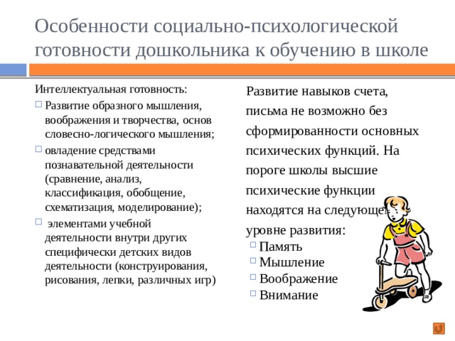 Особенности социально-психологической готовности дошкольника к обучению в школе Интеллектуальная готовность: Развитие навыков счета, письма не возможно без сформированности основных психических функций. На пороге школы высшие психические функции находятся на следующем уровне развития: Развитие образного мышления, воображения и творчества, основ словесно-логического мышления; овладение средствами познавательной деятельности (сравнение, анализ, классификация, обобщение, схематизация, моделирование);  элементами учебной деятельности внутри других специфически детских видов деятельности (конструирования, рисования, лепки, различных игр) Память Мышление Воображение Внимание 