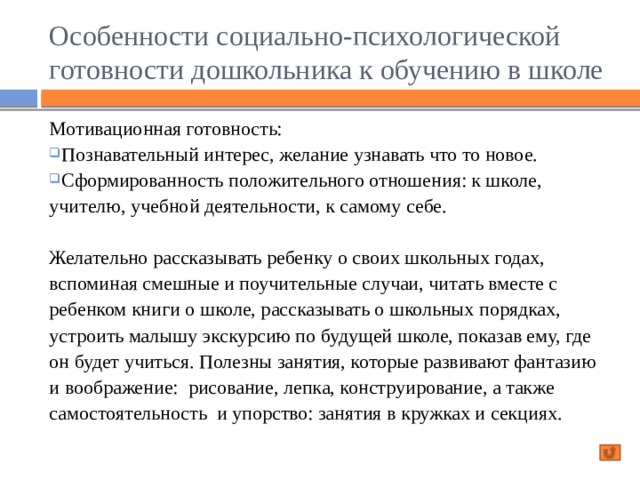 Особенности социально-психологической готовности дошкольника к обучению в школе Мотивационная готовность: Познавательный интерес, желание узнавать что то новое. Сформированность положительного отношения: к школе, учителю, учебной деятельности, к самому себе. Познавательный интерес, желание узнавать что то новое. Сформированность положительного отношения: к школе, учителю, учебной деятельности, к самому себе. Желательно рассказывать ребенку о своих школьных годах, вспоминая смешные и поучительные случаи, читать вместе с ребенком книги о школе, рассказывать о школьных порядках, устроить малышу экскурсию по будущей школе, показав ему, где он будет учиться. Полезны занятия, которые развивают фантазию и воображение: рисование, лепка, конструирование, а также самостоятельность и упорство: занятия в кружках и секциях. 