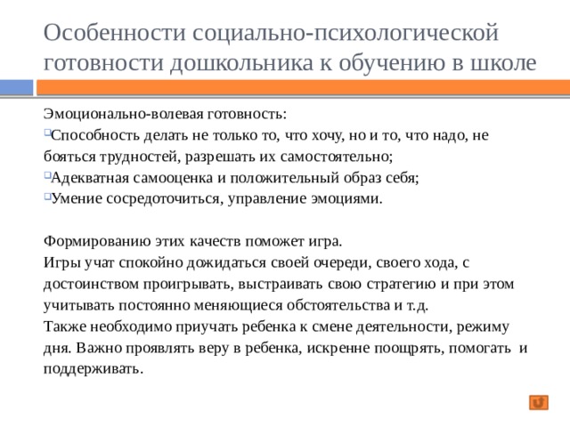 Особенности социально-психологической готовности дошкольника к обучению в школе Эмоционально-волевая готовность: Способность делать не только то, что хочу, но и то, что надо, не бояться трудностей, разрешать их самостоятельно; Адекватная самооценка и положительный образ себя; Умение сосредоточиться, управление эмоциями. Формированию этих качеств поможет игра.  Игры учат спокойно дожидаться своей очереди, своего хода, с достоинством проигрывать, выстраивать свою стратегию и при этом учитывать постоянно меняющиеся обстоятельства и т.д.  Также необходимо приучать ребенка к смене деятельности, режиму дня. Важно проявлять веру в ребенка, искренне поощрять, помогать и поддерживать. 