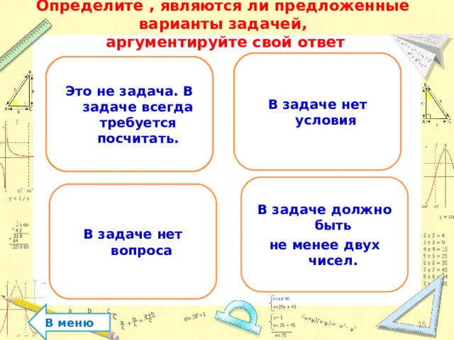 Определите , являются ли предложенные  варианты задачей,  аргументируйте свой ответ Решите задачу. Сколько птиц на дереве? В задаче нет условия Два кольца, два конца, а посередине гвоздик. Что это? Это не задача. В задаче всегда требуется посчитать. В задаче должно быть не менее двух чисел. Ехал грузовик, вез мешки с я блоками. Один мешок упал. Сколько мешков осталось в грузовике? Решите задачу. На столе стояло 5 стаканов с молоком. Гриша выпил один стакан. В задаче нет вопроса В меню  