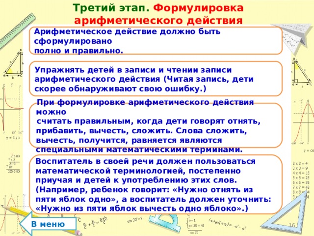 Третий этап. Формулировка арифметического действия Арифметическое действие должно быть сформулировано полно и правильно. Упражнять детей в записи и чтении записи арифметического действия (Читая запись, дети скорее обнаруживают свою ошибку.) При формулировке арифметического действия можно считать правильным, когда дети говорят отнять, прибавить, вычесть, сложить. Слова сложить, вычесть, получится, равняется являются специальными математическими терминами. Воспитатель в своей речи должен пользоваться математической терминологией, постепенно приучая и детей к употреблению этих слов. (Например, ребенок говорит: «Нужно отнять из пяти яблок одно», а воспитатель должен уточнить: «Нужно из пяти яблок вычесть одно яблоко».) В меню  