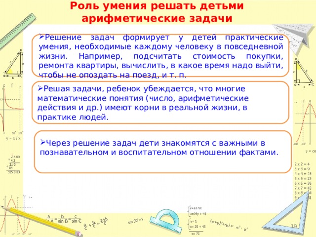 Роль умения решать детьми арифметические задачи Решение задач формирует у детей практические умения, необходимые каждому человеку в повседневной жизни. Например, подсчитать стоимость покупки, ремонта квартиры, вычислить, в какое время надо выйти, чтобы не опоздать на поезд, и т. п. Решая задачи, ребенок убеждается, что многие математические понятия (число, арифметические действия и др.) имеют корни в реальной жизни, в практике людей.   Через решение задач дети знакомятся с важными в познавательном и воспитательном отношении фактами.  18 