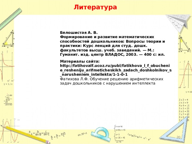 Литература Белошистая А. В. Формирование и развитие математических способно­стей дошкольников: Вопросы теории и практики: Курс лек­ций для студ. дошк. факультетов высш. учеб. заведений. — М.: Гуманит. изд. центр ВЛАДОС, 2003. — 400 с: ил. Материалы сайта: http://fatihovalf.ucoz.ru/publ/fatikhova_l_f_obuchenie_resheniju_arifmeticheskikh_zadach_doshkolnikov_s_narusheniem_intellekta/1-1-0-1 Фатихова Л.Ф. Обучение решению арифметических задач дошкольников с нарушением интеллекта  
