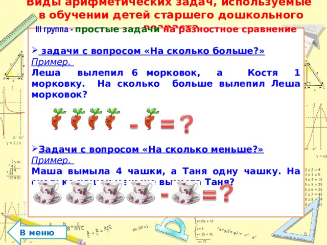 Виды арифметических задач, используемые  в обучении детей старшего дошкольного возраста   III группа - простые задачи на разностное сравнение   задачи с вопросом «На сколько больше?» Пример. Леша вылепил 6 морковок, а Костя 1 морковку. На сколько больше вылепил Леша морковок?     Задачи с вопросом «На сколько меньше?» Пример. Маша вымыла 4 чашки, а Таня одну чашку. На сколько чашек меньше вымыла Таня?     В меню  