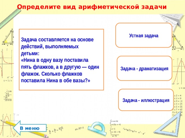 Определите вид арифметической задачи Устная задача Задача составляется на основе действий, выполняемых детьми: «Нина в одну вазу поставила пять флажков, а в другую — один флажок. Сколько флажков поставила Нина в обе вазы?» Задача - драматизация Задача - иллюстрация В меню  