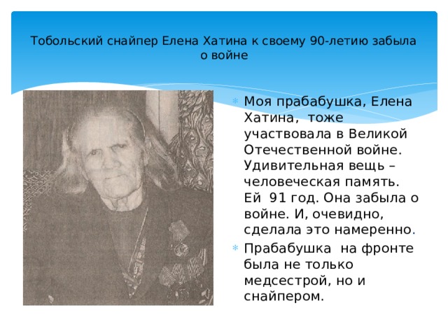  Тобольский снайпер Елена Хатина к своему 90-летию забыла о войне   Моя прабабушка, Елена Хатина, тоже участвовала в Великой Отечественной войне. Удивительная вещь – человеческая память. Ей 91 год. Она забыла о войне. И, очевидно, сделала это намеренно . Прабабушка на фронте была не только медсестрой, но и снайпером. 