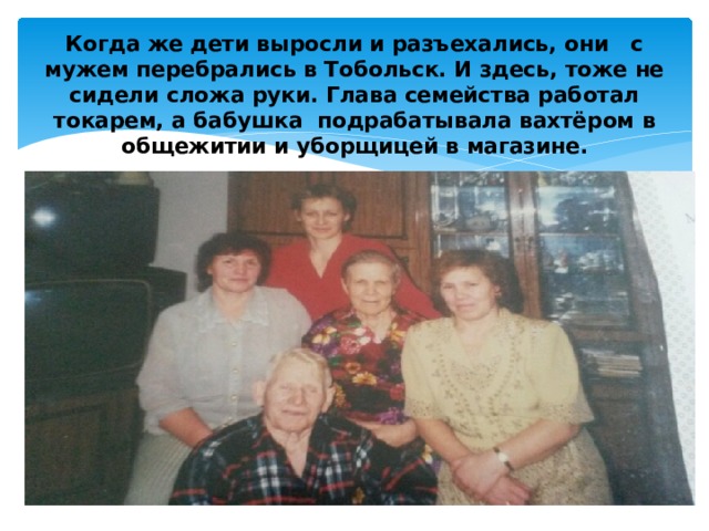 Когда же дети выросли и разъехались, они с мужем перебрались в Тобольск. И здесь, тоже не сидели сложа руки. Глава семейства работал токарем, а бабушка подрабатывала вахтёром в общежитии и уборщицей в магазине.   