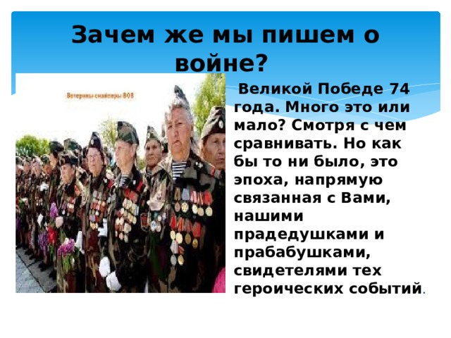 Зачем же мы пишем о войне?  Великой Победе 74 года. Много это или мало? Смотря с чем сравнивать. Но как бы то ни было, это эпоха, напрямую связанная с Вами, нашими прадедушками и прабабушками, свидетелями тех героических событий . 