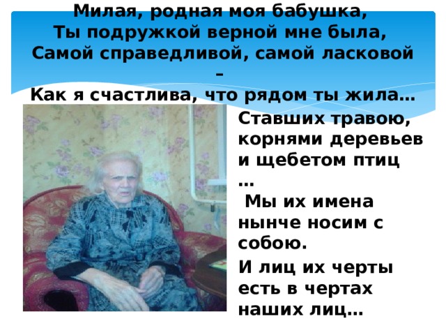 Милая, родная моя бабушка,  Ты подружкой верной мне была,  Самой справедливой, самой ласковой –  Как я счастлива, что рядом ты жила…   Ставших травою, корнями деревьев и щебетом птиц …   Мы их имена нынче носим с собою. И лиц их черты есть в чертах наших лиц…   