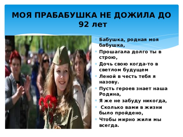 МОЯ ПРАБАБУШКА НЕ ДОЖИЛА ДО  92 лет Бабушка, родная моя бабушка, Прошагала долго ты в строю, Дочь свою когда-то в светлом будущем Леной в честь тебя я назову. Пусть героев знает наша Родина, Я же не забуду никогда,  Сколько вами в жизни было пройдено, Чтобы мирно жили мы всегда. 